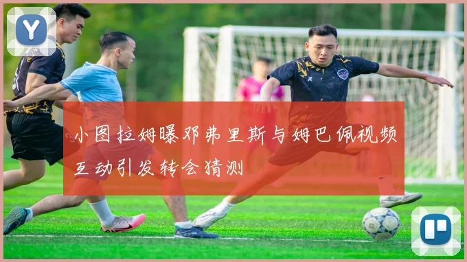 小图拉姆曝邓弗里斯与姆巴佩视频互动引发转会猜测