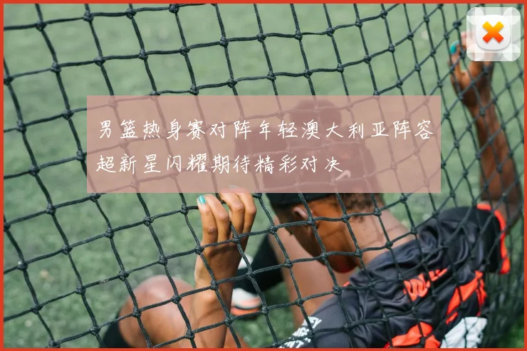 男篮热身赛对阵年轻澳大利亚阵容超新星闪耀期待精彩对决