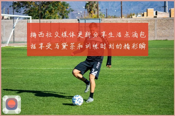 梅西社交媒体更新分享生活点滴包括享受马黛茶和训练时刻的精彩瞬间