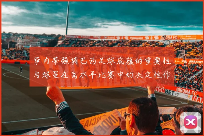 萨内蒂强调巴西足球底蕴的重要性与球星在高水平比赛中的决定性作用