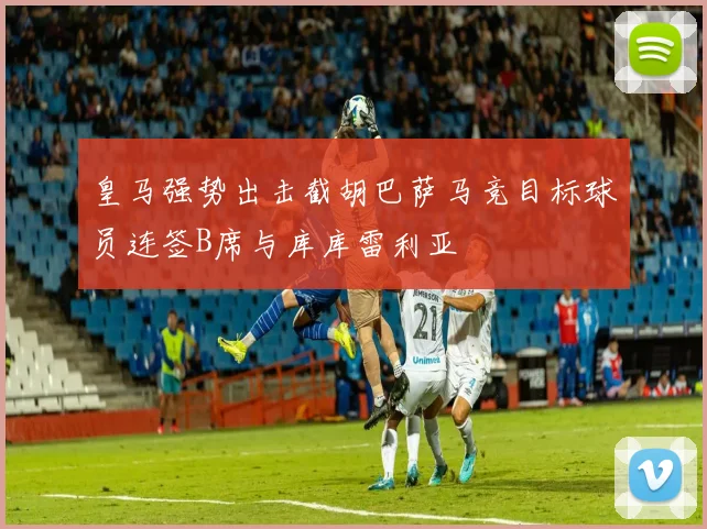 皇马强势出击截胡巴萨马竞目标球员连签B席与库库雷利亚