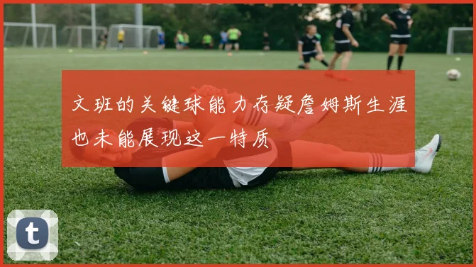 文班的关键球能力存疑詹姆斯生涯也未能展现这一特质