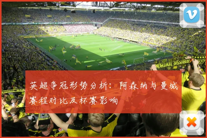 英超争冠形势分析：阿森纳与曼城赛程对比及杯赛影响