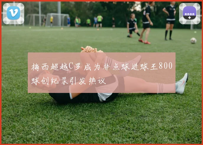 梅西超越C罗成为非点球进球王800球创纪录引发热议
