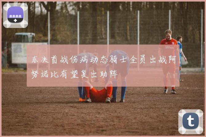 东决首战伤病动态骑士全员出战阿努诺比有望复出助阵