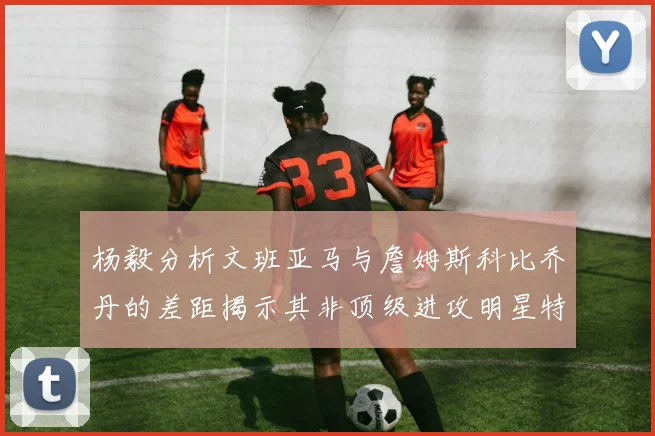 杨毅分析文班亚马与詹姆斯科比乔丹的差距揭示其非顶级进攻明星特质